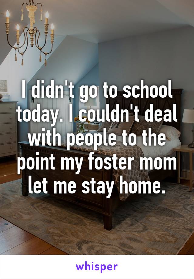 I didn't go to school today. I couldn't deal with people to the point my foster mom let me stay home.