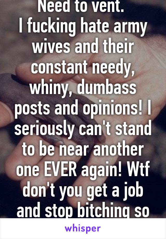 Need to vent. 
I fucking hate army wives and their constant needy, whiny, dumbass posts and opinions! I seriously can't stand to be near another one EVER again! Wtf don't you get a job and stop bitching so much!