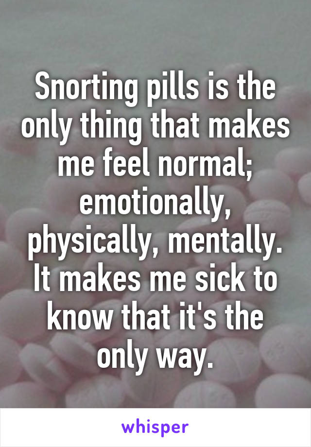 Snorting pills is the only thing that makes me feel normal; emotionally, physically, mentally. It makes me sick to know that it's the only way.