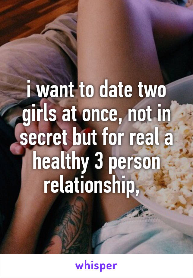 i want to date two girls at once, not in secret but for real a healthy 3 person relationship,  