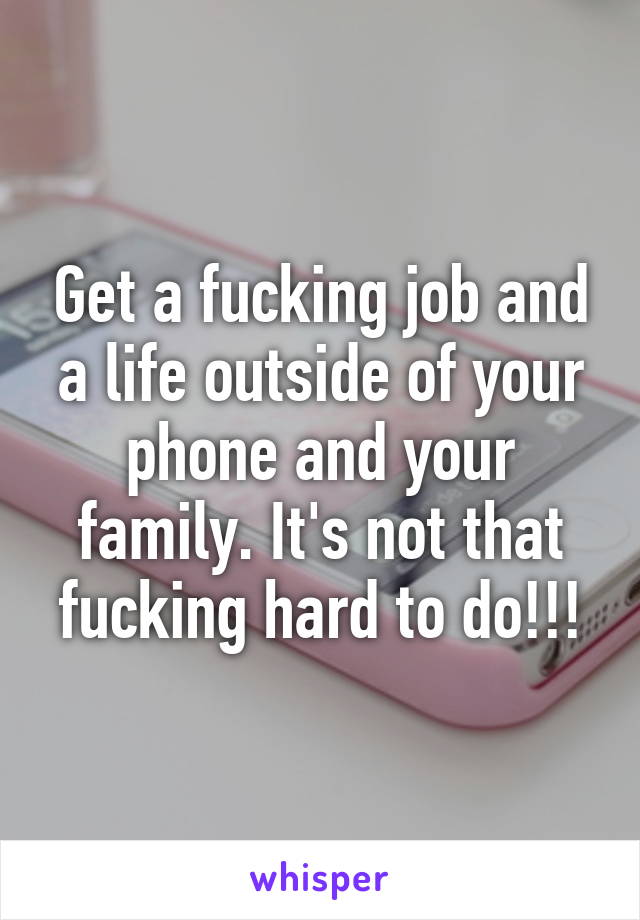 Get a fucking job and a life outside of your phone and your family. It's not that fucking hard to do!!!