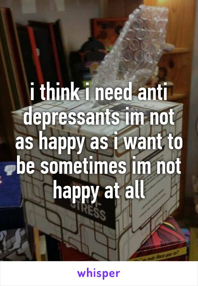 i think i need anti depressants im not as happy as i want to be sometimes im not happy at all