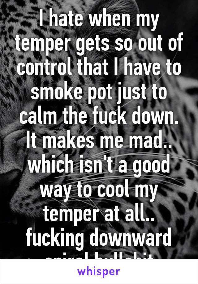 I hate when my temper gets so out of control that I have to smoke pot just to calm the fuck down. It makes me mad.. which isn't a good way to cool my temper at all.. fucking downward spiral bullshit