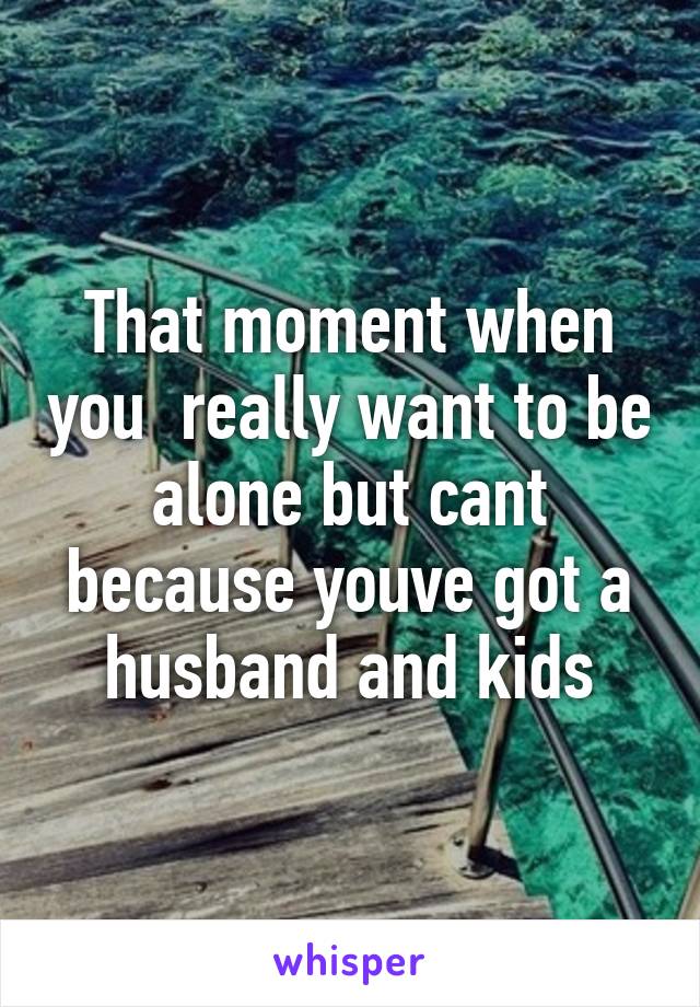 That moment when you  really want to be alone but cant because youve got a husband and kids