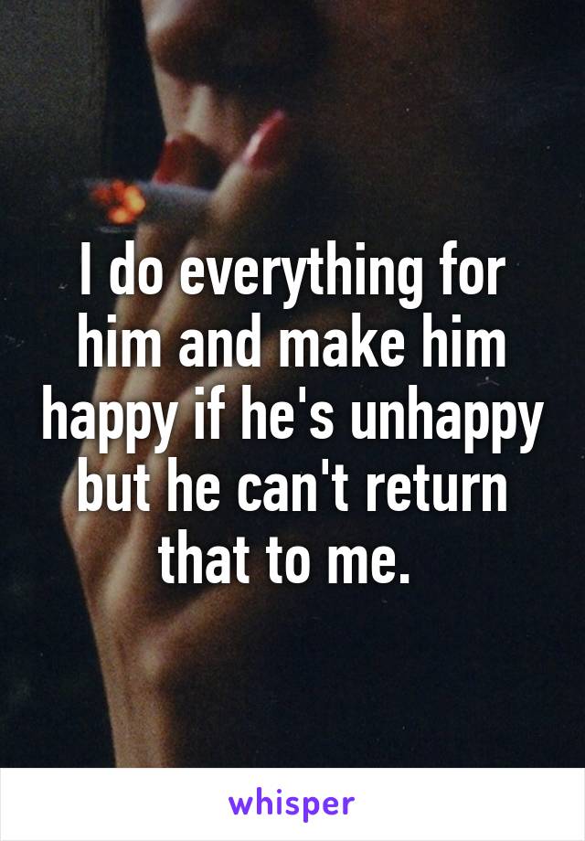 I do everything for him and make him happy if he's unhappy but he can't return that to me. 