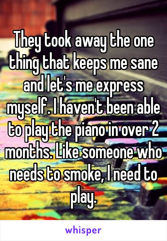 They took away the one thing that keeps me sane and let's me express myself. I haven't been able to play the piano in over 2 months. Like someone who needs to smoke, I need to play. 