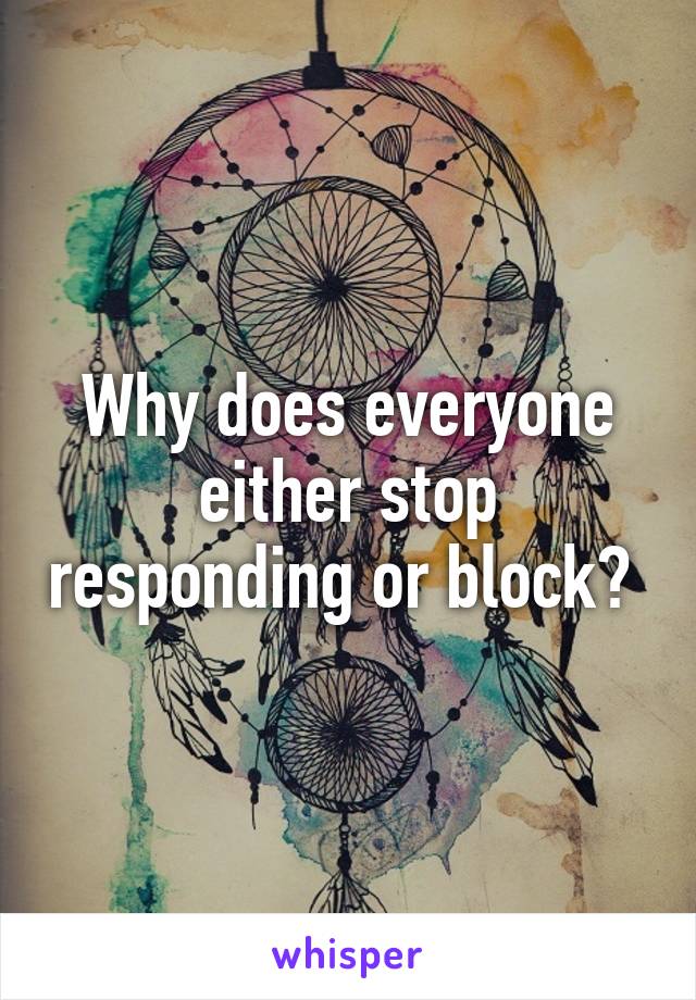 Why does everyone either stop responding or block? 