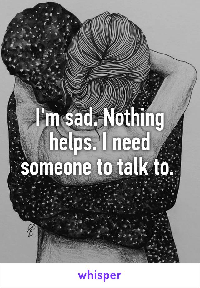 I'm sad. Nothing helps. I need someone to talk to. 