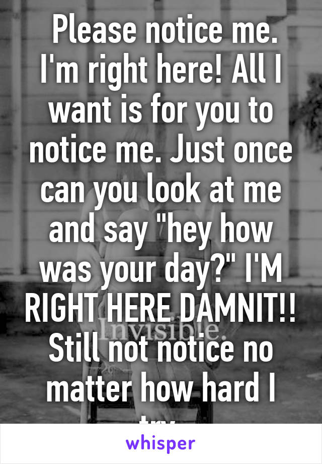  Please notice me. I'm right here! All I want is for you to notice me. Just once can you look at me and say "hey how was your day?" I'M RIGHT HERE DAMNIT!! Still not notice no matter how hard I try.