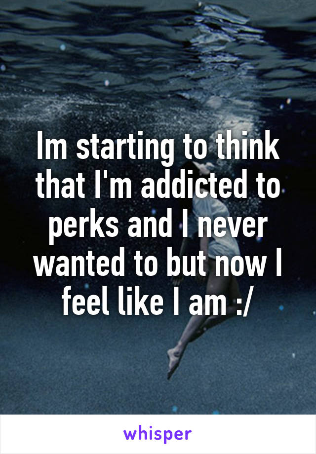 Im starting to think that I'm addicted to perks and I never wanted to but now I feel like I am :/