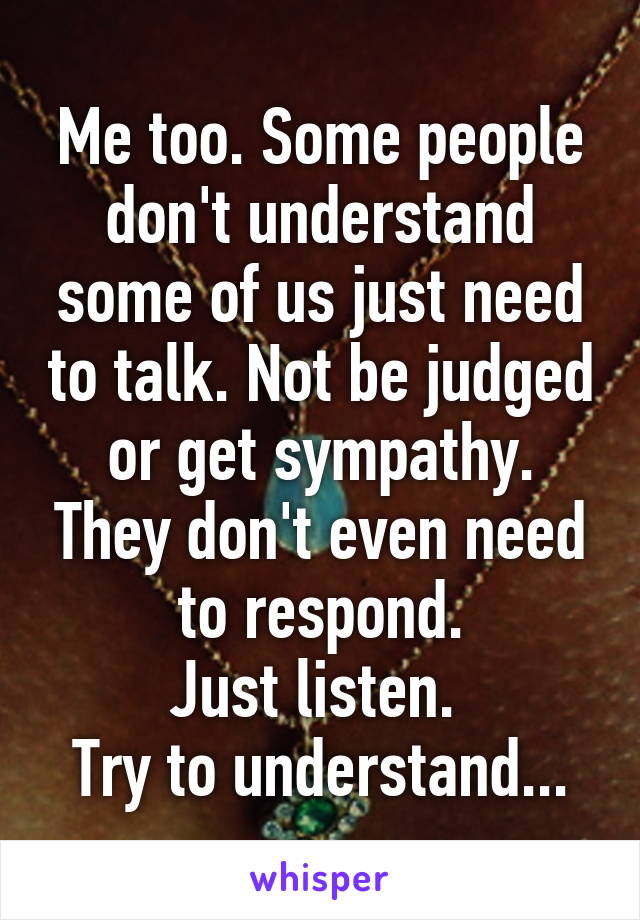 Me too. Some people don't understand some of us just need to talk. Not be judged or get sympathy. They don't even need to respond.
Just listen. 
Try to understand...