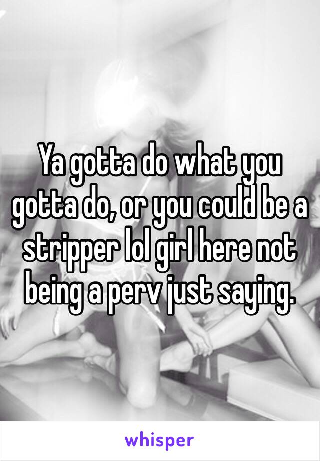 Ya gotta do what you gotta do, or you could be a stripper lol girl here not being a perv just saying.