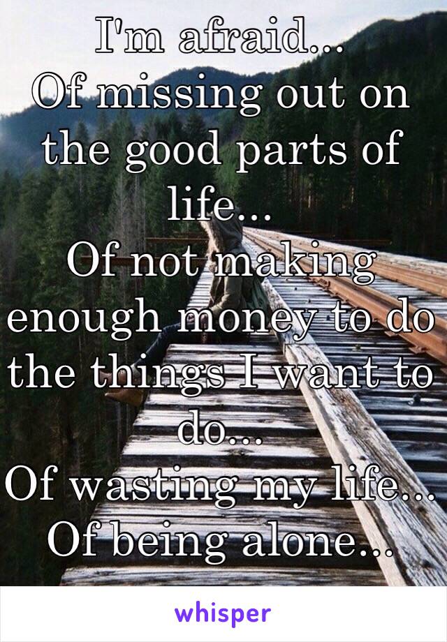 I'm afraid...
Of missing out on the good parts of life...
Of not making enough money to do the things I want to do...
Of wasting my life...
Of being alone...