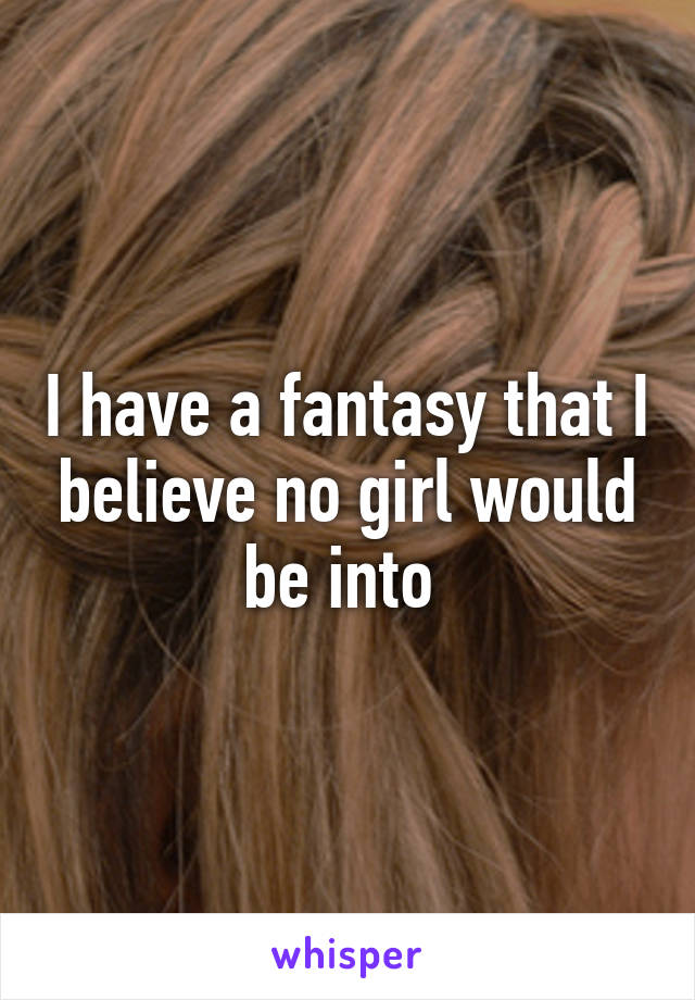 I have a fantasy that I believe no girl would be into 