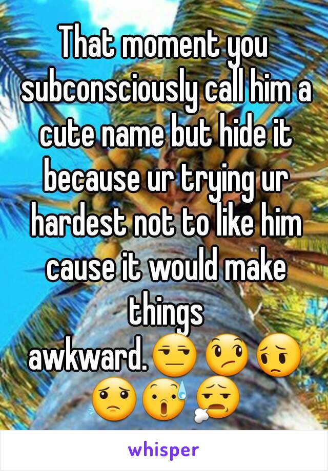 That moment you subconsciously call him a cute name but hide it because ur trying ur hardest not to like him cause it would make things awkward.😒😞😔😟😰😧