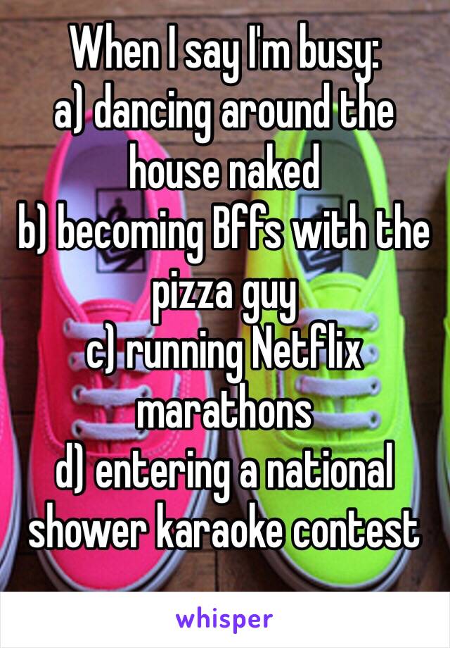 When I say I'm busy:
a) dancing around the house naked
b) becoming Bffs with the pizza guy
c) running Netflix marathons
d) entering a national shower karaoke contest