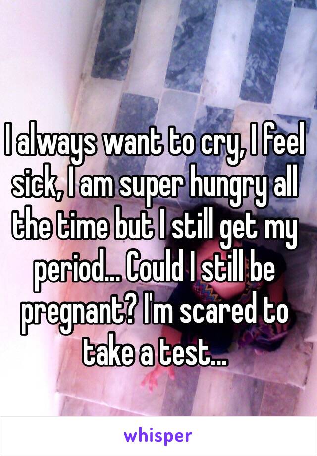 I always want to cry, I feel sick, I am super hungry all the time but I still get my period... Could I still be pregnant? I'm scared to take a test...
