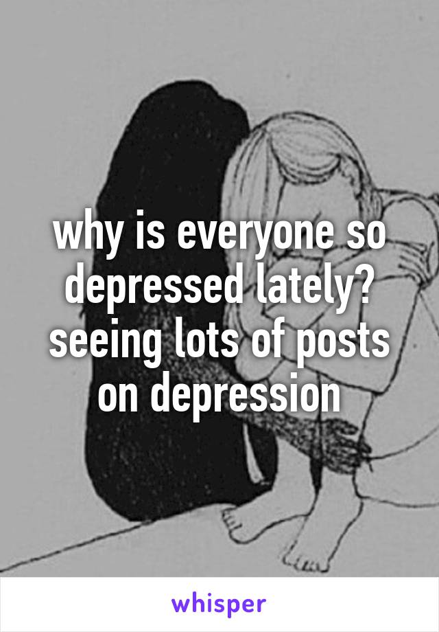 why is everyone so depressed lately? seeing lots of posts on depression