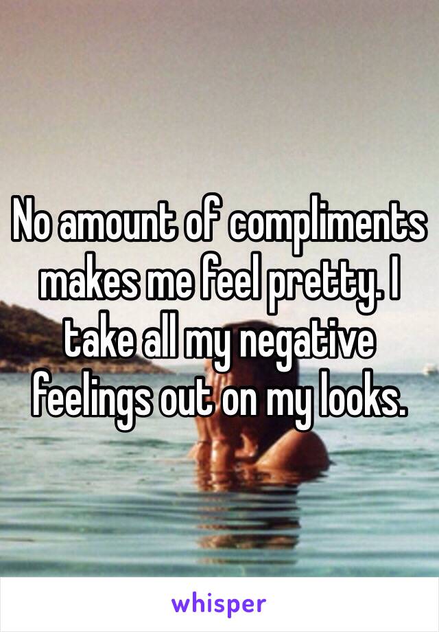 No amount of compliments makes me feel pretty. I take all my negative feelings out on my looks.