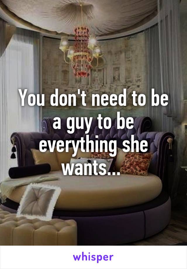 You don't need to be a guy to be everything she wants... 