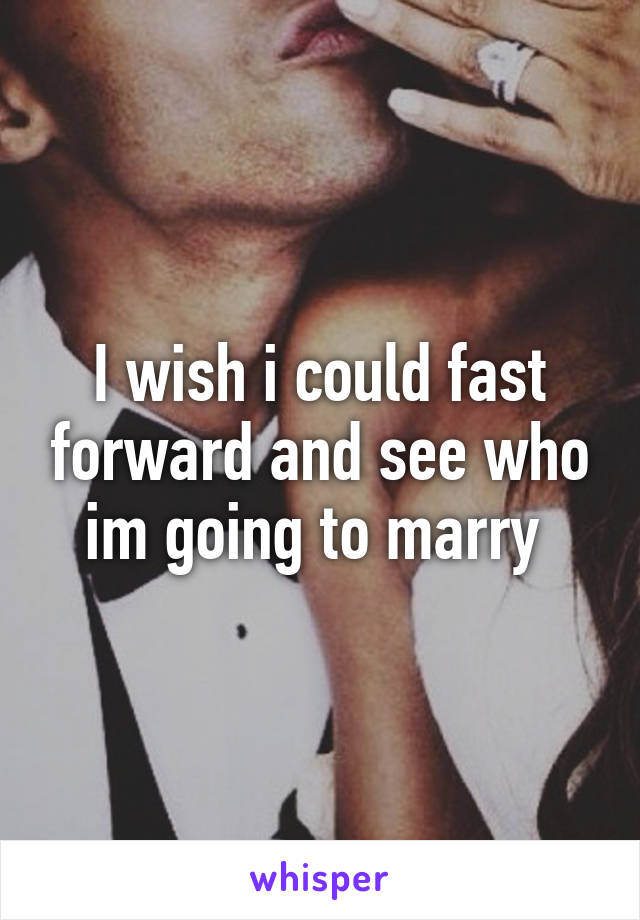 I wish i could fast forward and see who im going to marry 