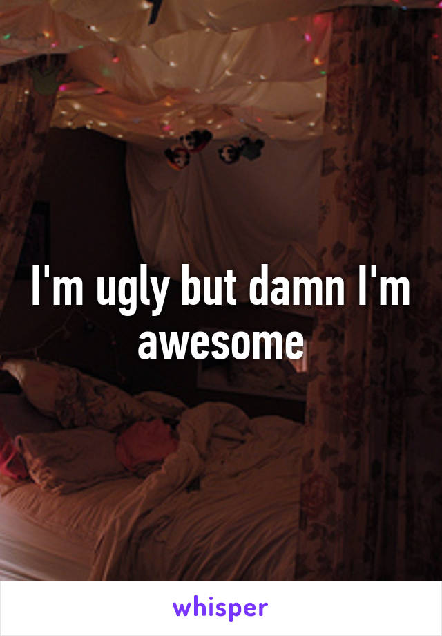 I'm ugly but damn I'm awesome