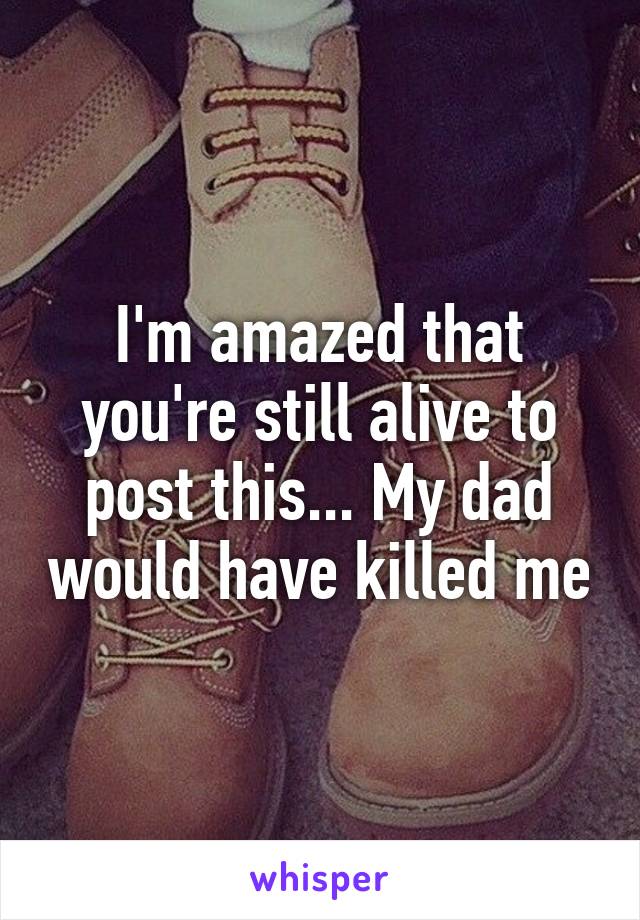 I'm amazed that you're still alive to post this... My dad would have killed me