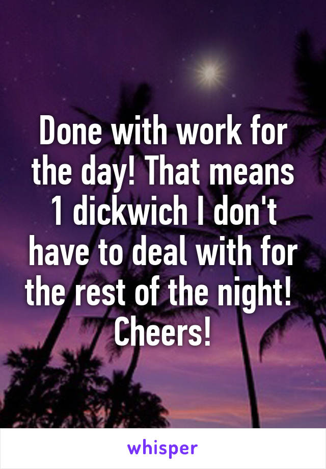 Done with work for the day! That means 1 dickwich I don't have to deal with for the rest of the night! 
Cheers!