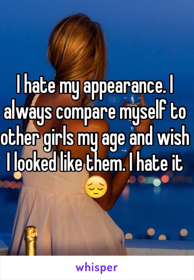 I hate my appearance. I always compare myself to other girls my age and wish I looked like them. I hate it 😔