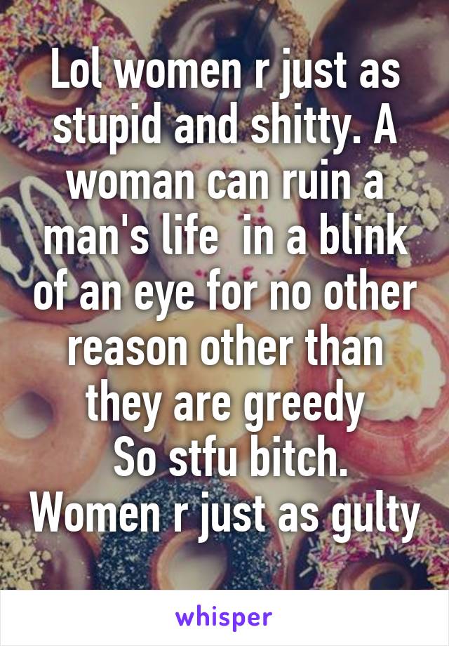 Lol women r just as stupid and shitty. A woman can ruin a man's life  in a blink of an eye for no other reason other than they are greedy
 So stfu bitch. Women r just as gulty 