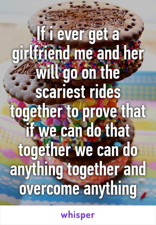 If i ever get a girlfriend me and her will go on the scariest rides together to prove that if we can do that together we can do anything together and overcome anything