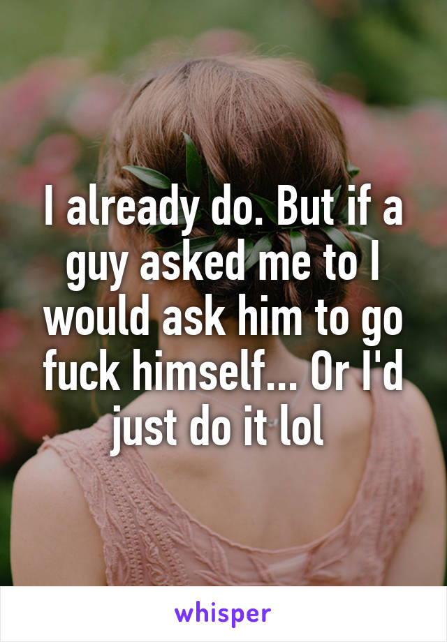 I already do. But if a guy asked me to I would ask him to go fuck himself... Or I'd just do it lol 