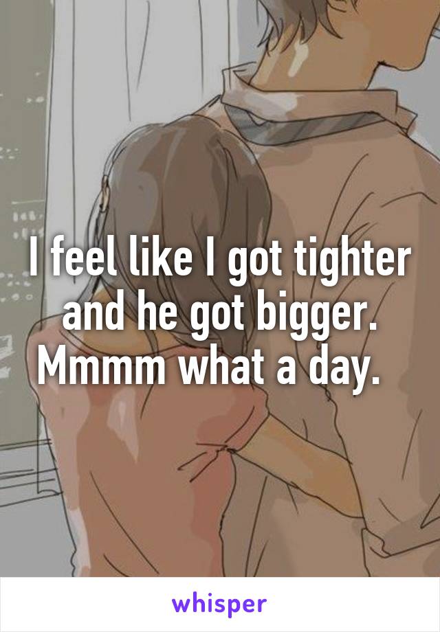 I feel like I got tighter and he got bigger. Mmmm what a day.  