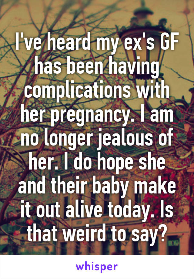 I've heard my ex's GF has been having complications with her pregnancy. I am no longer jealous of her. I do hope she and their baby make it out alive today. Is that weird to say?