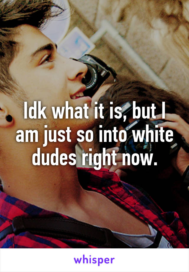 Idk what it is, but I am just so into white dudes right now.