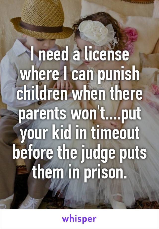 I need a license where I can punish children when there parents won't....put your kid in timeout before the judge puts them in prison.