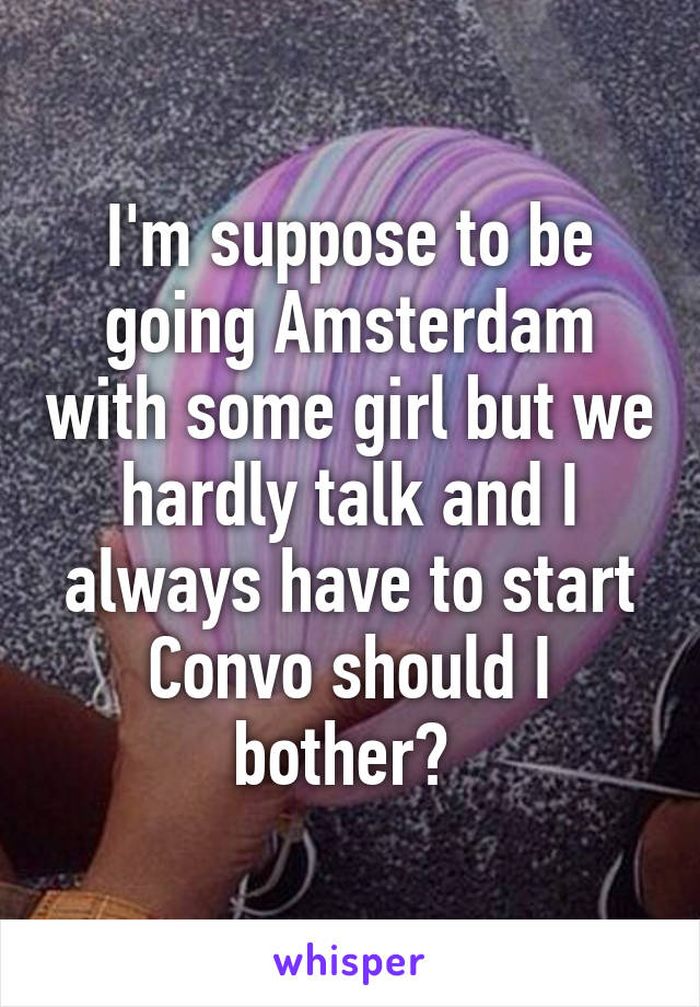 I'm suppose to be going Amsterdam with some girl but we hardly talk and I always have to start Convo should I bother? 