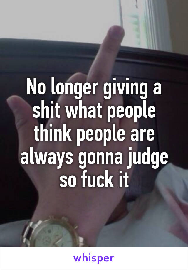 No longer giving a shit what people think people are always gonna judge so fuck it