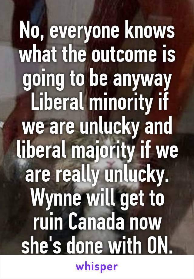 No, everyone knows what the outcome is going to be anyway
 Liberal minority if we are unlucky and liberal majority if we are really unlucky. Wynne will get to ruin Canada now she's done with ON.