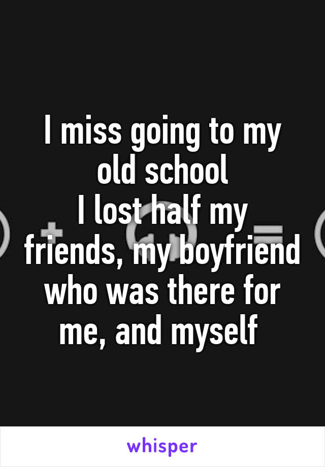 I miss going to my old school
I lost half my friends, my boyfriend who was there for me, and myself 