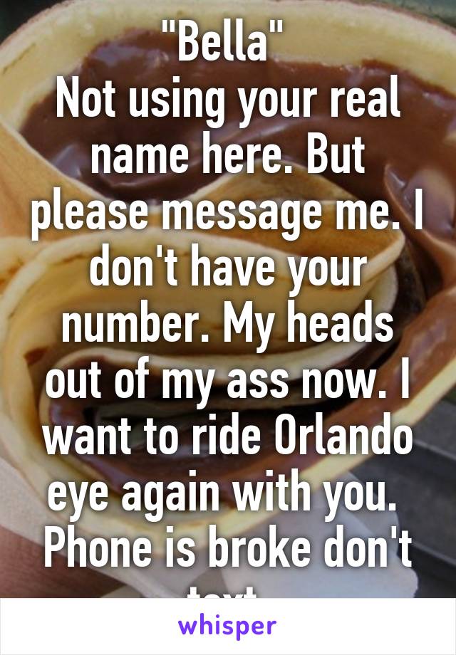 "Bella" 
Not using your real name here. But please message me. I don't have your number. My heads out of my ass now. I want to ride Orlando eye again with you. 
Phone is broke don't text 