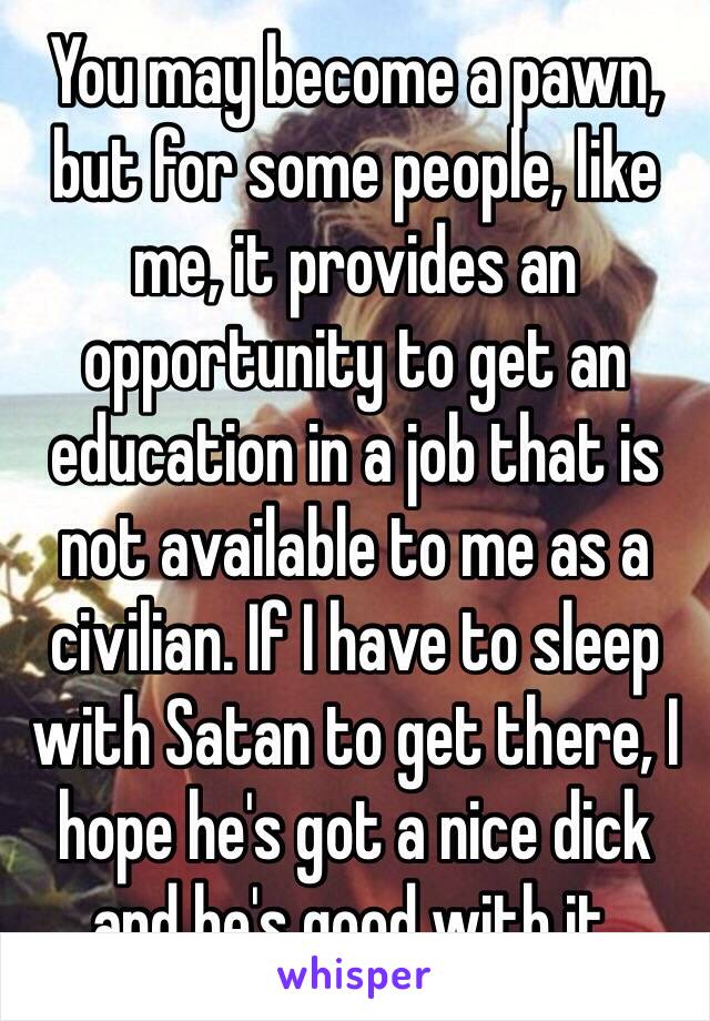 You may become a pawn, but for some people, like me, it provides an opportunity to get an education in a job that is not available to me as a civilian. If I have to sleep with Satan to get there, I hope he's got a nice dick and he's good with it. 