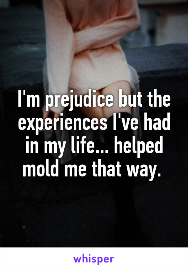 I'm prejudice but the experiences I've had in my life... helped mold me that way. 