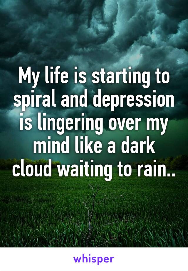 My life is starting to spiral and depression is lingering over my mind like a dark cloud waiting to rain.. 