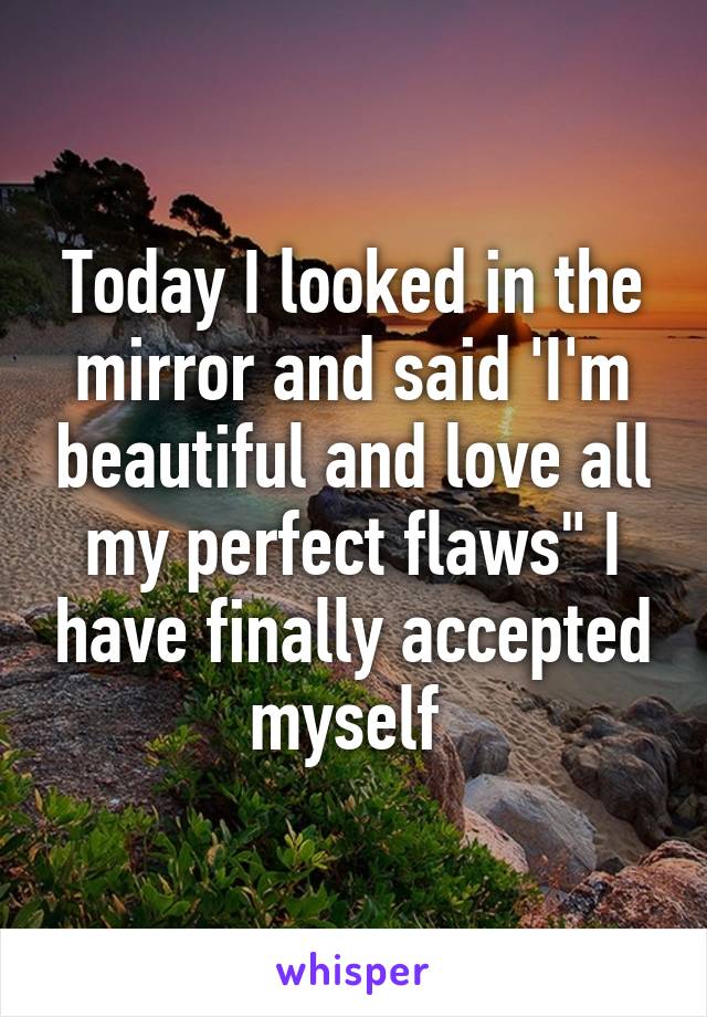 Today I looked in the mirror and said 'I'm beautiful and love all my perfect flaws" I have finally accepted myself 