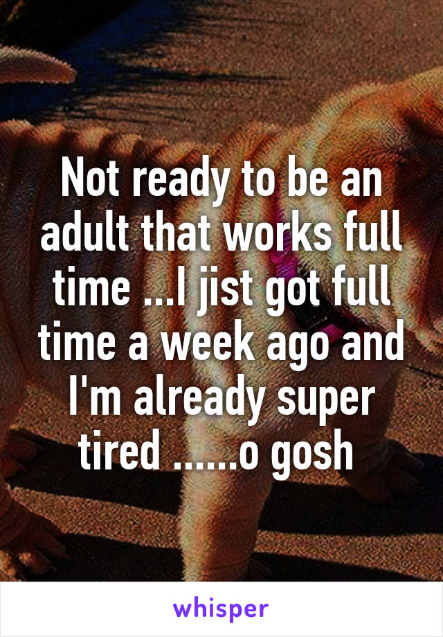 Not ready to be an adult that works full time ...I jist got full time a week ago and I'm already super tired ......o gosh 