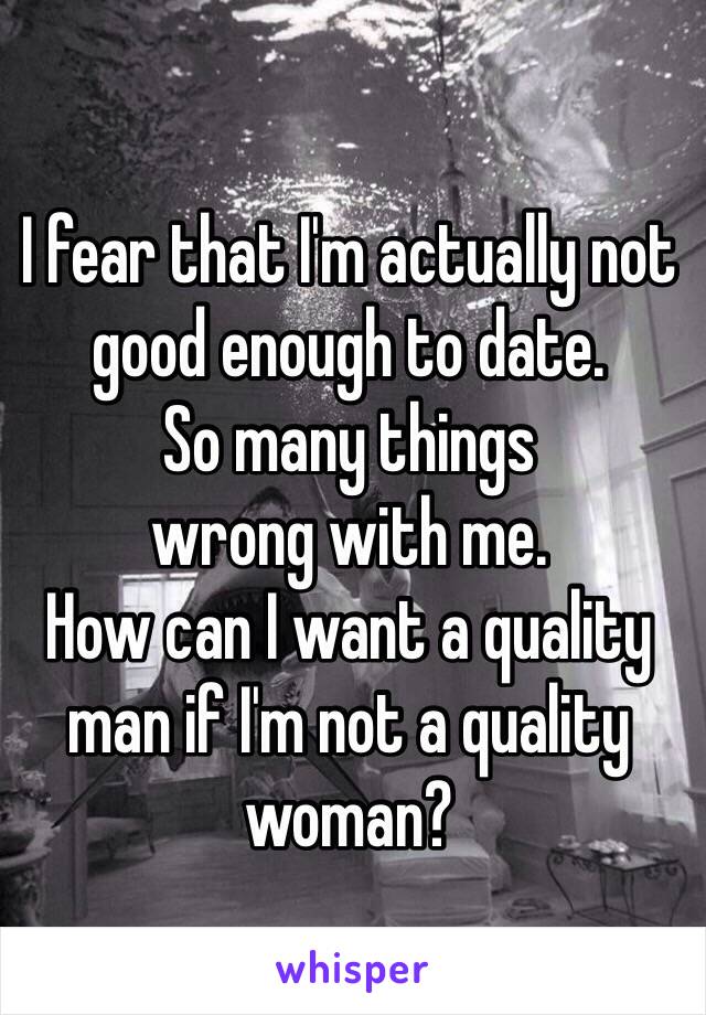 I fear that I'm actually not good enough to date. 
So many things
wrong with me.
How can I want a quality man if I'm not a quality woman?