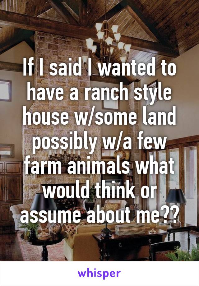 If I said I wanted to have a ranch style house w/some land possibly w/a few farm animals what would think or assume about me??