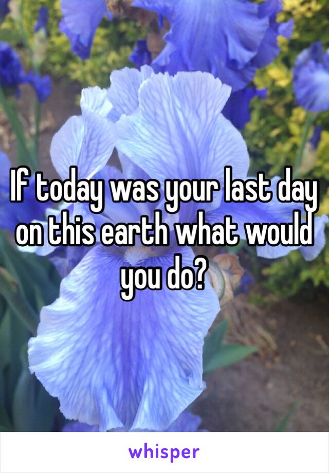 If today was your last day on this earth what would you do?