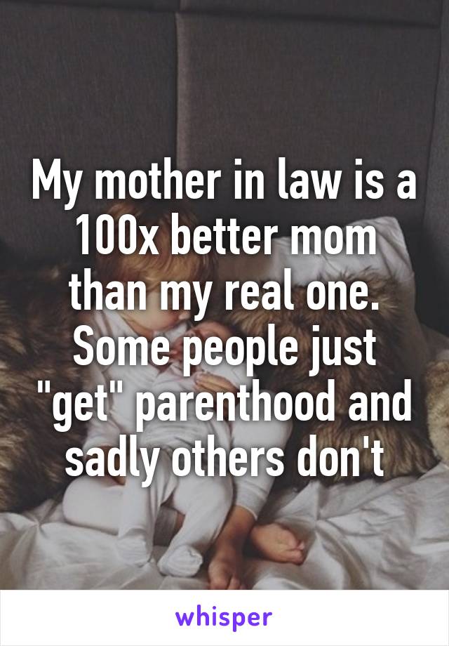 My mother in law is a 100x better mom than my real one. Some people just "get" parenthood and sadly others don't